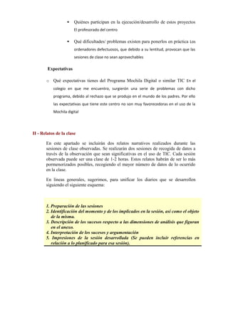  Quiénes participan en la ejecución/desarrollo de estos proyectos
El profesorado del centro
 Qué dificultades/ problemas existen para ponerlos en práctica Los
ordenadores defectuosos, que debido a su lentitud, provocan que las
sesiones de clase no sean aprovechables
Expectativas
o Qué expectativas tienes del Programa Mochila Digital o similar TIC En el
colegio en que me encuentro, surgierón una serie de problemas con dicho
programa, debido al rechazo que se produjo en el mundo de los padres. Por ello
las expectativas que tiene este centro no son muy favorecedoras en el uso de la
Mochila digital
II - Relatos de la clase
En este apartado se incluirán dos relatos narrativos realizados durante las
sesiones de clase observadas. Se realizarán dos sesiones de recogida de datos a
través de la observación que sean significativas en el uso de TIC. Cada sesión
observada puede ser una clase de 1-2 horas. Estos relatos habrán de ser lo más
pormenorizados posibles, recogiendo el mayor número de datos de lo ocurrido
en la clase.
En líneas generales, sugerimos, para unificar los diarios que se desarrollen
siguiendo el siguiente esquema:
ESQUEMA
1. Preparación de las sesiones
2. Identificación del momento y de los implicados en la sesión, así como el objeto
de la misma.
3. Descripción de los sucesos respecto a las dimensiones de análisis que figuran
en el anexo.
4. Interpretación de los sucesos y argumentación
5. Impresiones de la sesión desarrollada (Se pueden incluir referencias en
relación a lo planificado para esa sesión).
     
 