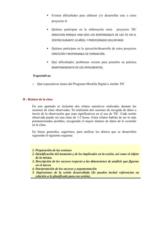  Existen dificultades para elaborar y/o desarrollar este o estos
proyectos SI
 Quiénes participan en la elaboración estos proyectos TIC
DIRECCION PORQUE HAN SIDO LOS RESPONSABLES DE LAS TIC EN EL
CENTRO DURANTE 10 AÑOS, Y PROFESORADO VOLUNTARIO
 Quiénes participan en la ejecución/desarrollo de estos proyectos
DIRECCIÓN Y RESPONSABLE DE FORMACIÓN.
 Qué dificultades/ problemas existen para ponerlos en práctica
MANTENIEMIENTO DE LOS INTRUMENTOS,
Expectativas
o Qué expectativas tienes del Programa Mochila Digital o similar TIC      
II - Relatos de la clase
En este apartado se incluirán dos relatos narrativos realizados durante las
sesiones de clase observadas. Se realizarán dos sesiones de recogida de datos a
través de la observación que sean significativas en el uso de TIC. Cada sesión
observada puede ser una clase de 1-2 horas. Estos relatos habrán de ser lo más
pormenorizados posibles, recogiendo el mayor número de datos de lo ocurrido
en la clase.
En líneas generales, sugerimos, para unificar los diarios que se desarrollen
siguiendo el siguiente esquema:
ESQUEMA
1. Preparación de las sesiones
2. Identificación del momento y de los implicados en la sesión, así como el objeto
de la misma.
3. Descripción de los sucesos respecto a las dimensiones de análisis que figuran
en el anexo.
4. Interpretación de los sucesos y argumentación
5. Impresiones de la sesión desarrollada (Se pueden incluir referencias en
relación a lo planificado para esa sesión).
     
 