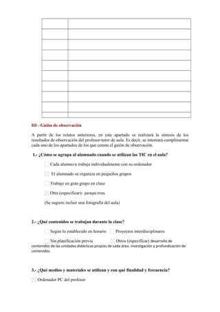            
           
           
           
           
           
           
           
           
III - Guión de observación
A partir de los relatos anteriores, en este apartado se realizará la síntesis de los
resultados de observación del profesor-tutor de aula. Es decir, se intentará cumplimentar
cada uno de los apartados de los que consta el guión de observación.
1.- ¿Cómo se agrupa al alumnado cuando se utilizan las TIC en el aula?
Cada alumno/a trabaja individualmente con su ordenador
El alumnado se organiza en pequeños grupos
Trabajo en gran grupo en clase
Otra (especificar): parejas-trios
(Se sugiere incluir una fotografía del aula)
2.- ¿Qué contenidos se trabajan durante la clase?
Según lo establecido en horario Proyectos interdisciplinares
Sin planificación previa Otros (especificar) desarrollo de
contenidos de las unidades didácticas propias de cada área. investigación y profundización de
contenidos
3.- ¿Qué medios y materiales se utilizan y con qué finalidad y frecuencia?
Ordenador PC del profesor
 
