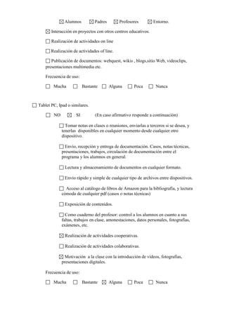 Alumnos Padres Profesores Entorno.
Interacción en proyectos con otros centros educativos.
Realización de actividades on line
Realización de actividades of line.
Publicación de documentos: webquest, wikis , blogs,sitio Web, videoclips,
presentaciones multimedia etc.
Frecuencia de uso:
Mucha Bastante Alguna Poca Nunca
Tablet PC, Ipad o similares.
NO SI (En caso afirmativo responde a continuación)
Tomar notas en clases o reuniones, enviarlas a terceros si se desea, y
tenerlas disponibles en cualquier momento desde cualquier otro
dispositivo.
Envío, recepción y entrega de documentación. Casos, notas técnicas,
presentaciones, trabajos, circulación de documentación entre el
programa y los alumnos en general.
Lectura y almacenamiento de documentos en cualquier formato.
Envío rápido y simple de cualquier tipo de archivos entre dispositivos.
Acceso al catálogo de libros de Amazon para la bibliografía, y lectura
cómoda de cualquier pdf (casos o notas técnicas)
Exposición de contenidos.
Como cuaderno del profesor: control a los alumnos en cuanto a sus
faltas, trabajos en clase, amonestaciones, datos personales, fotografías,
exámenes, etc.
Realización de actividades cooperativas.
Realización de actividades colaborativas.
Motivación a la clase con la introducción de vídeos, fotografías,
presentaciones digitales.
Frecuencia de uso:
Mucha Bastante Alguna Poca Nunca
 