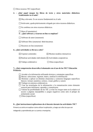 Otros recursos TIC (especificar)
4. - ¿Qué papel juegan los libros de texto y otros materiales didácticos
tradicionales en el aula?
Muy relevante. Es un recurso fundamental en el aula
Irrelevante, queda prácticamente relegado por otros recursos didácticos.
Se combina con otros recursos didácticos.
Otros (Comentarios):
5. - ¿Qué software y recursos on line se emplean?
Software de autor (enumerar):
Software libre (enumerar): Web Educativas
Recursos on line (enumerar):
6.- ¿Qué actividades se llevan a cabo?
Exponer contenidos Mostrar modelos interactivos
Realizar actividades individuales Actividades cooperativas
Trabajo colaborativo Otras (especificar)
7.- ¿Qué competencias desarrolla el alumnado con el uso de las TIC? Educación
Primaria:
Acceder a la información utilizando técnicas y estrategias específicas
Buscar, seleccionar, registrar, tratar y analizar la información
Dominar y aplicar en distintas situaciones y contextos lenguajes específicos
básicos: textual, numérico, icónico, visual, gráfico y sonoro
Trabajar en entornos colaborativos
Usar las tecnologías de la información y la comunicación como elemento
esencial para informarse, aprender y comunicarse
Valorar las posibilidades de las TIC y evitar los riesgos tanto en lo relativo al
acceso a páginas inaceptables o juegos negativos como ante el peligro de
aislamiento social.
Otras (especificar)
8.- ¿Qué instrucciones/explicaciones da el docente durante las actividades TIC?
Primero se centra en explicar como utilizar la aplicación, y luego son ellos los que van
indagando y aprendiendo por su cuenta a manejarlas.
 