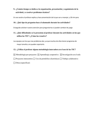 9.- ¿Cuánto tiempo se dedica a la organización, presentación y seguimiento de la
actividad y a resolver problemas técnicos?
En una sesión el profesor explica y hace presentación de lo que van a manejar, y 30 min para
10.- ¿Qué tipo de preguntas hace el alumnado durante las actividades?
Enseguida solicitan nuestra atención para preguntarnos si pueden cambiar de juego
11.- ¿Qué dificultades se le presentan al profesor durante las actividades en las que
utiliza las TIC?, ¿Cómo las resuelve?
Los equipos son los que mas problemas dan, ya que muchos de ellos tienen programas de
mayor tamaño y no pueden soportarlo.
12.- ¿Utiliza el profesor alguna metodología innovadora en el uso de las TIC?
Metodología por proyectos Aprendizaje cooperativo Investigación en el aula
Proyectos intercentros Uso de portafolios electrónicos Trabajo colaborativo
Otras (especificar)
 