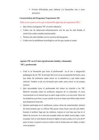  Existen dificultades para elaborar y/o desarrollar este o estos
proyectos
Características del Programa/ Experiencia TIC
(Sólo en los centros en los que se desarrolla algún tipo de experiencia TIC)
o Qué ofrece el programa TIC al centro educativo
o Cuáles son las dotaciones-infraestructuras con las que ha sido dotado el
centro/con cuáles contaba anteriormente.
o Número de aulas dotadas con los recursos del programa
o Cuáles son los problemas tecnológicos con los que cuenta el centro
Agentes TIC en el Centro (profesorado, familia y alumnado)
TIC y profesorado
o Cuál es la formación que tiene el profesorado en el uso e integración
pedagógica de las TIC Al principio del curso se da una pequeña formación, para
que todos los profesores sepan entrar en la plataforma y que todos sepan
utilizarla. También se de una formación para saber como entrar en las propias
sesiones
o Qué necesidades tiene el profesorado del centro en relación a las TIC
Material renovado, todos los profesores disponen de un ordenador. El unico
inconveniente es el internet que se sobre carga mucho y va muy lento. Otros de
los problemas que tiene, es que cuando al curso le toque aula Althia todos tienen
que desplazarse hasta ella.
o Quiénes participan en él: profesores, cursos, áreas de conocimiento, número
de horas/semana que se utilizan Muy pocas clases hacen usos del aula Althia.
Cuando el profesor llega por las mañanas, reserva en una hoja que hay en el
tablon de anuncios. Si el aula esta ocupada utiliza las tablet (nunca llega a estar
ocupada). Solo un aula dispone de pizarra digital y es poco usada, es el curso de 6º
quien la tiene. La pizarra nunca se utiliza o solo la utilizan para ver videos, es decir
como proyector.
 