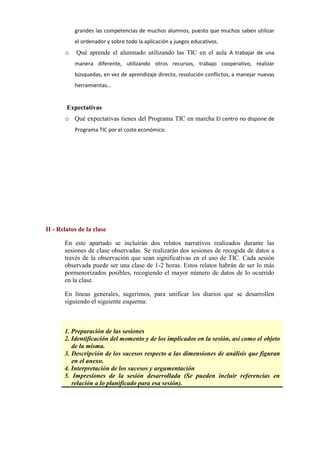 grandes las competencias de muchos alumnos, puesto que muchos saben utilizar
el ordenador y sobre todo la aplicación y juegos educativos.
o Qué aprende el alumnado utilizando las TIC en el aula A trabajar de una
manera diferente, utilizando otros recursos, trabajo cooperativo, realizar
búsquedas, en vez de aprendizaje directo, resolución conflictos, a manejar nuevas
herramientas…
Expectativas
o Qué expectativas tienes del Programa TIC en marcha El centro no dispone de
Programa TIC por el coste económico.
II - Relatos de la clase
En este apartado se incluirán dos relatos narrativos realizados durante las
sesiones de clase observadas. Se realizarán dos sesiones de recogida de datos a
través de la observación que sean significativas en el uso de TIC. Cada sesión
observada puede ser una clase de 1-2 horas. Estos relatos habrán de ser lo más
pormenorizados posibles, recogiendo el mayor número de datos de lo ocurrido
en la clase.
En líneas generales, sugerimos, para unificar los diarios que se desarrollen
siguiendo el siguiente esquema:
ESQUEMA
1. Preparación de las sesiones
2. Identificación del momento y de los implicados en la sesión, así como el objeto
de la misma.
3. Descripción de los sucesos respecto a las dimensiones de análisis que figuran
en el anexo.
4. Interpretación de los sucesos y argumentación
5. Impresiones de la sesión desarrollada (Se pueden incluir referencias en
relación a lo planificado para esa sesión).
 