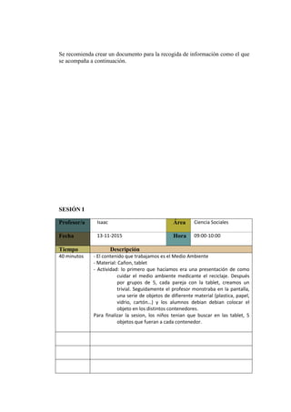 Se recomienda crear un documento para la recogida de información como el que
se acompaña a continuación.
SESIÓN I
Profesor/a Isaac Área Ciencia Sociales
Fecha 13-11-2015 Hora 09:00-10:00
Tiempo Descripción
40 minutos - El contenido que trabajamos es el Medio Ambiente
- Material: Cañon, tablet
- Actividad: lo primero que hacíamos era una presentación de como
cuidar el medio ambiente medicante el reciclaje. Después
por grupos de 5, cada pareja con la tablet, creamos un
trivial. Seguidamente el profesor monstraba en la pantalla,
una serie de objetos de difierente material (plastica, papel,
vidrio, cartón…) y los alumnos debian debian colocar el
objeto en los distintos contenedores.
Para finalizar la sesion, los niños tenian que buscar en las tablet, 5
objetos que fueran a cada contenedor.
 