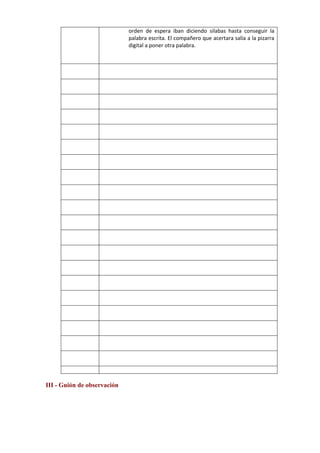 orden de espera iban diciendo silabas hasta conseguir la
palabra escrita. El compañero que acertara salía a la pizarra
digital a poner otra palabra.
III - Guión de observación
 
