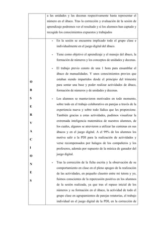 a las unidades y las decenas respectivamente hasta representar el
número en el ábaco. Tras la corrección y evaluación de la sesión de
aprendizaje podremos ver el resultado y si los alumnos han captado y
recogido los conocimientos expuestos y trabajados
O
B
S
E
R
V
A
C
I
O
N
E
S
- En la sesión se encuentra implicado todo el grupo clase e
individualmente en el juego digital del ábaco.
- Tiene como objetivo el aprendizaje y el manejo del ábaco, la
formación de números y los conceptos de unidades y decenas.
- El trabajo previo consto de una 1 hora para ensamblar el
ábaco de manualidades. Y unos conocimientos previos que
estaban siendo impartidos desde el principio del trimestre
para sentar una base y poder realizar actividades de ábaco,
formación de números y de unidades y decenas.
- Los alumnos se mantuvieron motivados en todo momento,
sobre todo en el trabajo colaborativo en parejas a través de la
experiencia nueva y sobre todo lúdica que les proporcione.
También gracias a estas actividades, pudimos visualizar la
extremada inteligencia matemática de nuestros alumnos, de
los cuales, algunos se atrevieron a utilizar las centenas en sus
ábacos y en el juego digital. A el 99% de los alumnos los
motiva salir a la PDI para la realización de actividades y
verse recompensados por halagos de los compañeros y los
profesores, además por supuesto de la música de ganador del
juego digital.
- Tras la corrección de la ficha escrita y la observación de su
comportamiento en clase en el pleno apogeo de la realización
de las actividades, en pequeño claustro entre mi tutora y yo,
fuimos conscientes de la repercusión positiva en los alumnos
de la sesión realizada, ya que tras el repaso inicial de los
números y su formación en el ábaco, la actividad de todo el
grupo clase en agrupamientos de parejas rotatorias, el trabajo
individual en el juego digital de la PDI, en la corrección de
 