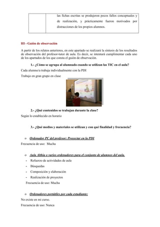 las fichas escritas se produjeron pocos fallos conceptuales y
de realización, y prácticamente fueron motivados por
distracciones de los propios alumnos.
III - Guión de observación
A partir de los relatos anteriores, en este apartado se realizará la síntesis de los resultados
de observación del profesor-tutor de aula. Es decir, se intentará cumplimentar cada uno
de los apartados de los que consta el guión de observación.
1.- ¿Cómo se agrupa al alumnado cuando se utilizan las TIC en el aula?
Cada alumno/a trabaja individualmente con la PDI
Trabajo en gran grupo en clase
2.- ¿Qué contenidos se trabajan durante la clase?
Según lo establecido en horario
3.- ¿Qué medios y materiales se utilizan y con qué finalidad y frecuencia?
o Ordenador PC del profesor: Proyectar en la PDI
Frecuencia de uso: Mucha
o Aula Althia o varios ordenadores para el conjunto de alumnos del aula.
- Refuerzo de actividades de aula
- Búsquedas
- Composición y elaboración
- Realización de proyectos
Frecuencia de uso: Mucha
o Ordenadores portátiles por cada estudiante:
No existe en mi curso.
Frecuencia de uso: Nunca
 