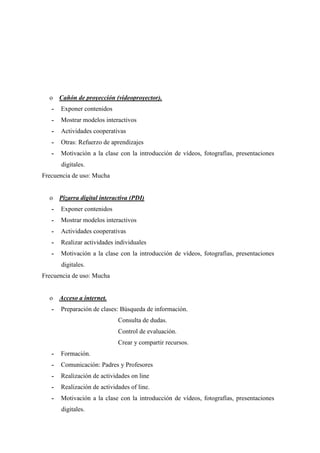 o Cañón de proyección (videoproyector).
- Exponer contenidos
- Mostrar modelos interactivos
- Actividades cooperativas
- Otras: Refuerzo de aprendizajes
- Motivación a la clase con la introducción de vídeos, fotografías, presentaciones
digitales.
Frecuencia de uso: Mucha
o Pizarra digital interactiva (PDI)
- Exponer contenidos
- Mostrar modelos interactivos
- Actividades cooperativas
- Realizar actividades individuales
- Motivación a la clase con la introducción de vídeos, fotografías, presentaciones
digitales.
Frecuencia de uso: Mucha
o Acceso a internet.
- Preparación de clases: Búsqueda de información.
Consulta de dudas.
Control de evaluación.
Crear y compartir recursos.
- Formación.
- Comunicación: Padres y Profesores
- Realización de actividades on line
- Realización de actividades of line.
- Motivación a la clase con la introducción de vídeos, fotografías, presentaciones
digitales.
 