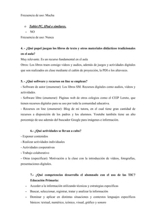 Frecuencia de uso: Mucha
o Tablet PC, IPad o similares.
- NO
Frecuencia de uso: Nunca
4. - ¿Qué papel juegan los libros de texto y otros materiales didácticos tradicionales
en el aula?
Muy relevante. Es un recurso fundamental en el aula
Otros: Los libros traen consigo videos y audios, además de juegos y actividades digitales
que son realizados en clase mediante el cañón de proyección, la PDI o los altavoces.
5. - ¿Qué software y recursos on line se emplean?
- Software de autor (enumerar): Los libros SM. Recursos digitales como audios, videos y
actividades.
- Software libre (enumerar): Páginas web de otros colegios como el CEIP Loreto, que
tienen recursos digitales para su uso por toda la comunidad educativa.
- Recursos on line (enumerar): Blog de mi tutora, en el cual tiene gran cantidad de
recursos a disposición de los padres y los alumnos. Youtube también tiene un alto
porcentaje de uso además del buscador Google para imágenes e información.
6.- ¿Qué actividades se llevan a cabo?
- Exponer contenidos
- Realizar actividades individuales
- Actividades cooperativas
- Trabajo colaborativo
- Otras (especificar): Motivación a la clase con la introducción de vídeos, fotografías,
presentaciones digitales.
7.- ¿Qué competencias desarrolla el alumnado con el uso de las TIC?
Educación Primaria:
- Acceder a la información utilizando técnicas y estrategias específicas
- Buscar, seleccionar, registrar, tratar y analizar la información
- Dominar y aplicar en distintas situaciones y contextos lenguajes específicos
básicos: textual, numérico, icónico, visual, gráfico y sonoro
 