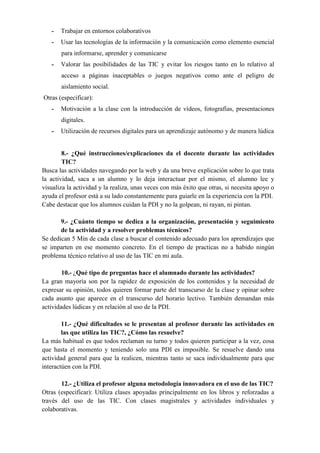 - Trabajar en entornos colaborativos
- Usar las tecnologías de la información y la comunicación como elemento esencial
para informarse, aprender y comunicarse
- Valorar las posibilidades de las TIC y evitar los riesgos tanto en lo relativo al
acceso a páginas inaceptables o juegos negativos como ante el peligro de
aislamiento social.
Otras (especificar):
- Motivación a la clase con la introducción de vídeos, fotografías, presentaciones
digitales.
- Utilización de recursos digitales para un aprendizaje autónomo y de manera lúdica
8.- ¿Qué instrucciones/explicaciones da el docente durante las actividades
TIC?
Busca las actividades navegando por la web y da una breve explicación sobre lo que trata
la actividad, saca a un alumno y lo deja interactuar por el mismo, el alumno lee y
visualiza la actividad y la realiza, unas veces con más éxito que otras, si necesita apoyo o
ayuda el profesor está a su lado constantemente para guiarle en la experiencia con la PDI.
Cabe destacar que los alumnos cuidan la PDI y no la golpean, ni rayan, ni pintan.
9.- ¿Cuánto tiempo se dedica a la organización, presentación y seguimiento
de la actividad y a resolver problemas técnicos?
Se dedican 5 Min de cada clase a buscar el contenido adecuado para los aprendizajes que
se imparten en ese momento concreto. En el tiempo de practicas no a habido ningún
problema técnico relativo al uso de las TIC en mi aula.
10.- ¿Qué tipo de preguntas hace el alumnado durante las actividades?
La gran mayoría son por la rapidez de exposición de los contenidos y la necesidad de
expresar su opinión, todos quieren formar parte del transcurso de la clase y opinar sobre
cada asunto que aparece en el transcurso del horario lectivo. También demandan más
actividades lúdicas y en relación al uso de la PDI.
11.- ¿Qué dificultades se le presentan al profesor durante las actividades en
las que utiliza las TIC?, ¿Cómo las resuelve?
La más habitual es que todos reclaman su turno y todos quieren participar a la vez, cosa
que hasta el momento y teniendo solo una PDI es imposible. Se resuelve dando una
actividad general para que la realicen, mientras tanto se saca individualmente para que
interactúen con la PDI.
12.- ¿Utiliza el profesor alguna metodología innovadora en el uso de las TIC?
Otras (especificar): Utiliza clases apoyadas principalmente en los libros y reforzadas a
través del uso de las TIC. Con clases magistrales y actividades individuales y
colaborativas.
 