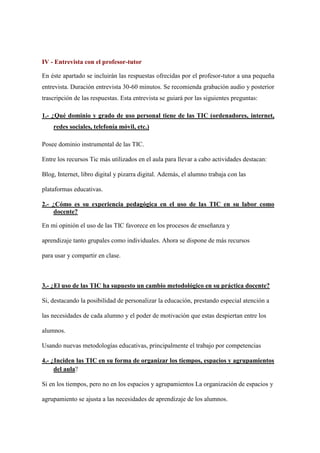 IV - Entrevista con el profesor-tutor
En éste apartado se incluirán las respuestas ofrecidas por el profesor-tutor a una pequeña
entrevista. Duración entrevista 30-60 minutos. Se recomienda grabación audio y posterior
trascripción de las respuestas. Esta entrevista se guiará por las siguientes preguntas:
1.- ¿Qué dominio y grado de uso personal tiene de las TIC (ordenadores, internet,
redes sociales, telefonía móvil, etc.)
Posee dominio instrumental de las TIC.
Entre los recursos Tic más utilizados en el aula para llevar a cabo actividades destacan:
Blog, Internet, libro digital y pizarra digital. Además, el alumno trabaja con las
plataformas educativas.
2.- ¿Cómo es su experiencia pedagógica en el uso de las TIC en su labor como
docente?
En mi opinión el uso de las TIC favorece en los procesos de enseñanza y
aprendizaje tanto grupales como individuales. Ahora se dispone de más recursos
para usar y compartir en clase.
3.- ¿El uso de las TIC ha supuesto un cambio metodológico en su práctica docente?
Si, destacando la posibilidad de personalizar la educación, prestando especial atención a
las necesidades de cada alumno y el poder de motivación que estas despiertan entre los
alumnos.
Usando nuevas metodologías educativas, principalmente el trabajo por competencias
4.- ¿Inciden las TIC en su forma de organizar los tiempos, espacios y agrupamientos
del aula?
Si en los tiempos, pero no en los espacios y agrupamientos La organización de espacios y
agrupamiento se ajusta a las necesidades de aprendizaje de los alumnos.
 