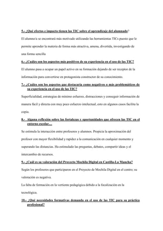 5.- ¿Qué efectos e impacto tienen las TIC sobre el aprendizaje del alumnado?
El alumno/a se encontrará más motivado utilizando las herramientas TICs puesto que le
permite aprender la materia de forma más atractiva, amena, divertida, investigando de
una forma sencilla
6.- ¿Cuáles son los aspectos más positivos de su experiencia en el uso de las TIC?
El alumno pasa a ocupar un papel activo en su formación dejando de ser receptor de la
información para convertirse en protagonista constructor de su conocimiento.
7.- ¿Cuáles son los aspectos que destacaría como negativos o más problemáticos de
su experiencia en el uso de las TIC?
Superficialidad, estrategias de mínimo esfuerzo, distracciones y conseguir información de
manera fácil y directa con muy poco esfuerzo intelectual, esto en algunos casos facilita la
copia.
8.- Alguna reflexión sobre las fortalezas y oportunidades que ofrecen las TIC en el
entorno escolar…
Se estimula la interacción entre profesores y alumnos. Propicia la aproximación del
profesor con mayor flexibilidad y rapidez a la comunicación en cualquier momento y
superando las distancias. Ha estimulado las preguntas, debates, compartir ideas y el
intercambio de recursos.
9.- ¿Cuál es su valoración del Proyecto Mochila Digital en Castilla-La Mancha?
Según los profesores que participaron en el Proyecto de Mochila Digital en el centro; su
valoración es negativa.
La falta de formación en la vertiente pedagógica debido a la focalización en la
tecnológica.
10.- ¿Qué necesidades formativas demanda en el uso de las TIC para su práctica
profesional?
 