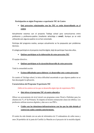 Participación en algún Programa o experiencia TIC de Centro
• Qué proyectos relacionados con las TIC se están desarrollando en el
centro
Actualmente estamos con el proyecto TokApp school para comunicarnos entre
profesores y profesores-padres (mediante whatsApp o email). Aunque ya se está
utilizando aún algunos padres no se han conectado.
Participa del programa evalúa, aunque actualmente se ha pospuesto por problemas
técnicos.
El colegio participó en el proyecto mochila digital, dejó de participar hace dos años.
• Quiénes participan en la elaboración de estos proyectos TIC
El equipo directivo.
• Quiénes participan en la ejecución/desarrollo de estos proyectos
Toda la comunidad escolar
• Existen dificultades para elaborar y/o desarrollar este o estos proyectos
En cuanto al TokApp school, la única dificultad encontrada es que algunos padres no se
han descargado la aplicación.
Características del Programa/ Experiencia TIC
(Sólo en los centros en los que se desarrolla algún tipo de experiencia TIC)
• Qué ofrece el programa TIC al centro educativo
Ofrece un acercamiento de nivel inicial con programas como Word o Publisher para los
alumnos de 3º y 4º de Primaria. Se imparte en horario extraescolar clases de robótica. Los
profesores utilizan recursos digitales y dan uso a sus PDI´s.
• Cuáles son las dotaciones-infraestructuras con las que ha sido dotado el
centro/con cuáles contaba anteriormente.
El centro ha sido dotado con un aula de informática de 15 ordenadores de sobre mesa y
unos 20 portátiles de la junta de Castilla La Mancha en el proyecto de la mochila digital.
 
