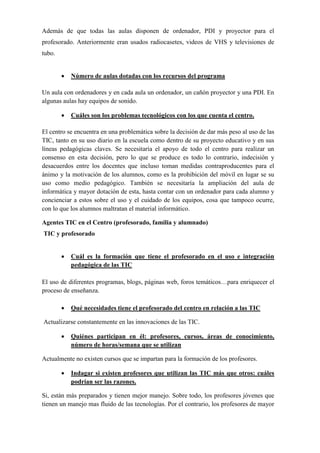 Además de que todas las aulas disponen de ordenador, PDI y proyector para el
profesorado. Anteriormente eran usados radiocasetes, videos de VHS y televisiones de
tubo.
• Número de aulas dotadas con los recursos del programa
Un aula con ordenadores y en cada aula un ordenador, un cañón proyector y una PDI. En
algunas aulas hay equipos de sonido.
• Cuáles son los problemas tecnológicos con los que cuenta el centro.
El centro se encuentra en una problemática sobre la decisión de dar más peso al uso de las
TIC, tanto en su uso diario en la escuela como dentro de su proyecto educativo y en sus
líneas pedagógicas claves. Se necesitaría el apoyo de todo el centro para realizar un
consenso en esta decisión, pero lo que se produce es todo lo contrario, indecisión y
desacuerdos entre los docentes que incluso toman medidas contraproducentes para el
ánimo y la motivación de los alumnos, como es la prohibición del móvil en lugar se su
uso como medio pedagógico. También se necesitaría la ampliación del aula de
informática y mayor dotación de esta, hasta contar con un ordenador para cada alumno y
concienciar a estos sobre el uso y el cuidado de los equipos, cosa que tampoco ocurre,
con lo que los alumnos maltratan el material informático.
Agentes TIC en el Centro (profesorado, familia y alumnado)
TIC y profesorado
• Cuál es la formación que tiene el profesorado en el uso e integración
pedagógica de las TIC
El uso de diferentes programas, blogs, páginas web, foros temáticos…para enriquecer el
proceso de enseñanza.
• Qué necesidades tiene el profesorado del centro en relación a las TIC
Actualizarse constantemente en las innovaciones de las TIC.
• Quiénes participan en él: profesores, cursos, áreas de conocimiento,
número de horas/semana que se utilizan
Actualmente no existen cursos que se impartan para la formación de los profesores.
• Indagar si existen profesores que utilizan las TIC más que otros: cuáles
podrían ser las razones.
Si, están más preparados y tienen mejor manejo. Sobre todo, los profesores jóvenes que
tienen un manejo mas fluido de las tecnologías. Por el contrario, los profesores de mayor
 