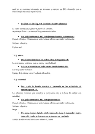 edad no se muestran interesados en aprender a manejar las TIC, siguiendo con su
metodología clásica de impartir clase.
• Cuentan con un blog, web o similar del centro educativo
El centro cuenta con página web, facebook y twitter.
Algunos profesores cuentan con blog para uso educativo.
• Con qué herramientas TIC trabaja el profesorado habitualmente
Paquete ofimático (Procesador de texto, hoja de cálculo presentador multimedia)
Software educativo
Páginas web
TIC y padres
• Qué información tienen los padres sobre el Programa TIC
La información suficiente para su manejo y uso habitual.
• Cuál es la participación de los padres en el Programa TIC
Enviar y recibir mensajes.
Manejo de la página web y Facebook del AMPA.
TIC y alumnado
• Qué grado de interés muestra el alumnado en las actividades de
aprendizaje con TIC
Los alumnos presentan una iniciativa y motivación altas a la hora de realizar esta
actividad.
• Con qué herramientas TIC trabaja el alumnado
Paquete ofimático (Procesador de texto, hoja de cálculo presentador multimedia)
Software educativo
Blogs
• Qué competencias digitales e informacionales tiene el alumnado y cuál/es
desarrolla con las actividades que se promueven en el aula
Manejo de aplicaciones de acuerdo a su nivel y edad.
 