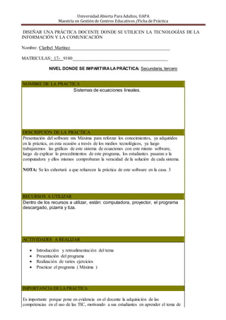 Universidad Abierta Para Adultos, UAPA
Maestría en Gestión de Centros Educativos /Ficha de Práctica
DISEÑAR UNA PRÁCTICA DOCENTE DONDE SE UTILICEN LA TECNOLOGÍAS DE LA
INFORMACIÓN Y LA COMUNICACIÓN
Nombre: Claribel Martínez____________________________________________
MATRICULAS: 17- 9180__________________________________________
NIVEL DONDE SE IMPARTIRALA PRÁCTICA: Secundaria, tercero
NOMBRE DE LA PRACTICA
Sistemas de ecuaciones lineales.
DESCRIPCIÓN DE LA PRÁCTICA
Presentación del software mx Máxima para reforzar los conocimientos, ya adquiridos
en la práctica, en esta ocasión a través de los medios tecnológicos, ya luego
trabajaremos las gráficas de este sistema de ecuaciones con este mismo software,
luego de explicar lo procedimientos de este programa, los estudiantes pasaran a la
computadora y ellos mismos comprobaran la veracidad de la solución de cada sistema.
NOTA: Se les exhortará a que refuercen la práctica de este software en la casa. 3
RECURSOS A UTILIZAR
Dentro de los recursos a utilizar, están: computadora, proyector, el programa
descargado, pizarra y tiza.
ACTIVIDADES A REALIZAR
 Introducción y retroalimentación del tema
 Presentación del programa
 Realización de varios ejercicios
 Practicar el programa ( Máxima )
IMPORTANCIA DE LA PRÁCTICA
Es importante porque pone en evidencia en el docente la adquisición de las
competencias en el uso de las TIC, motivando a sus estudiantes en aprender el tema de
 