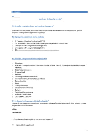 4
El proyecto
2.0
Nombre o título del proyecto *
2.1 Describa en un párrafo en qué consiste el proyecto*
(Considerandoel temaoproblemáticaprincipal sobre laque se estructurael proyecto,qué se
propone hacery cómo se propone lograrlo)
2.2 El proyecto presentadoforma parte de
o El ProyectoEducativoInstitucional (PEI)
o Las actividadesobligatoriasde áreas/asignaturas/espacioscurriculares
o Un espacioextraprogramáticoobligatorio
o Un espacioextraprogramáticooptativo
o Otro........................................................................................
2.3 Principal categoría temática del proyecto*
o Adicciones
o Arte (estacategoría incluye EducaciónPlática,Música,Danzas,Teatroyotras manifestaciones
artísticas)
o Deportes yrecreación
o Discapacidad
o Valores
o Tecnologíasde la Información
o Medioambiente/Desarrollosustentable
o Comunicación
o Salud
o Trabajo solidario
o Microemprendimientos
o Cultura
o Participaciónciudadana
o Materiascurriculares
o Otra: DETALLAR CUÁL
2.4 Fechas de inicioy proyecciónde finalización*
(Recuerdequelos proyectosdeberán haberse iniciado en el primer semestrede 2016 o antesy tener
proyectada su continuidad)
Inicio:
Finalización:
- ¿En qué etapade ejecuciónse encuentrael proyecto?
Ejecución(etapainicial)
 