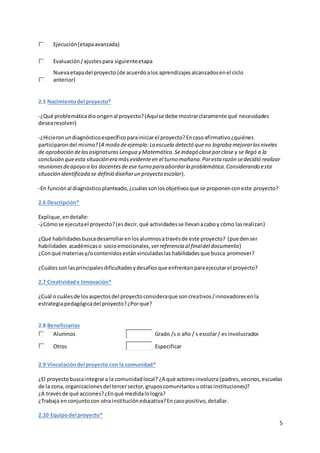 5
Ejecución(etapaavanzada)
Evaluación/ajustespara siguienteetapa
Nuevaetapadel proyecto (de acuerdoalos aprendizajesalcanzadosenel ciclo
anterior)
2.5 Nacimientodel proyecto*
-¿Qué problemáticadioorigenal proyecto?(Aquíse debe mostrarclaramente qué necesidades
desearesolver)
-¿Hicieronundiagnósticoespecíficoparainiciarel proyecto?Encasoafirmativo¿quiénes
participarondel mismo?(A modo deejemplo:La escuela detectó queno lograba mejorarlosniveles
de aprobación delasasignaturas Lengua y Matemática.Seindagó claseporclase y se llegó a la
conclusión queesta situación era más evidenteen el turno mañana.Poresta razón sedecidió realizar
reunionesdeapoyo a los docentesde ese turno para abordarla problemática.Considerando esta
situación identificada se definió diseñarun proyecto escolar).
-En funciónal diagnósticoplanteado,¿cuálessonlosobjetivosque se proponenconeste proyecto?
2.6 Descripción*
Explique,endetalle:
-¿Cómose ejecutael proyecto?(esdecir, qué actividadesse llevanacaboy cómo lasrealizan)
¿Qué habilidadesbuscadesarrollarenlosalumnosatravésde este proyecto? (puedenser
habilidades académicaso socioemocionales,verreferencia al finaldel documento)
¿Conqué materiasy/ocontenidosestánvinculadaslas habilidadesque busca promover?
¿Cuálessonlasprincipalesdificultadesydesafíosque enfrentanparaejecutarel proyecto?
2.7 Creatividade Innovación*
¿Cuál o cuálesde losaspectosdel proyectoconsideraque soncreativos/innovadores enla
estrategiapedagógicadel proyecto?¿Porqué?
2.8 Beneficiarios
Alumnos Grado /s o año / s escolar/ esinvolucrados
Otros Especificar
2.9 Vinculacióndel proyecto con la comunidad*
¿El proyectobuscaintegrara la comunidadlocal? ¿A qué actoresinvolucra(padres,vecinos,escuelas
de la zona,organizacionesdel tercersector,gruposcomunitariosuotrasinstituciones)?
¿A travésde qué acciones?¿Enqué medidalologra?
¿Trabaja enconjuntocon otra institucióneducativa?Encasopositivo,detallar.
2.10 Equipodel proyecto*
 