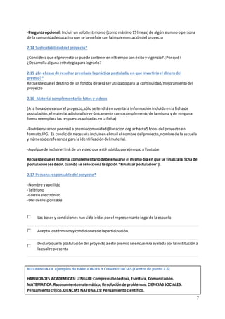 7
-Preguntaopcional: Incluirunsolo testimonio(comomáximo15líneas) de algúnalumnoopersona
de la comunidadeducativaque se beneficie conlaimplementacióndel proyecto
2.14 Sustentabilidaddel proyecto*
¿Consideraque el proyectose puede sostenerenel tiempoconéxitoyvigencia?¿Porqué?
¿Desarrollaalgunaestrategiaparalograrlo?
2.15 ¿En el caso de resultar premiada la práctica postulada,en que invertiríael dinerodel
premio?*
Recuerde que el destinode losfondos deberáserutilizadoparala continuidad/mejoramientodel
proyecto
2.16 Material complementario:fotos y videos
(A la hora de evaluarel proyecto,sólose tendráencuentala informaciónincluidaenlafichade
postulación,el materialadicional sirve únicamente comocomplementode lamisma yde ninguna
formareemplazalasrespuestas volcadasenlaficha)
-Podráenviarnospormail a premiocomunidad@lanacion.org.arhasta5 fotosdel proyectoen
formatoJPG. Es condiciónnecesariaincluirenel mail el nombre del proyecto,nombre de laescuela
y númerode referenciaparalaidentificación del material.
-Aquípuede incluirel linkde unvideoque estésubido,porejemploaYoutube
Recuerde que el material complementariodebe enviarse el mismodía en que se finalizala ficha de
postulación(esdecir, cuando se seleccionala opción “Finalizarpostulación”).
2.17 Personaresponsable del proyecto*
-Nombre yapellido
-Teléfono
-Correoelectrónico
-DNIdel responsable
Las basesy condiciones hansidoleídasporel representante legalde laescuela
Aceptolostérminosycondicionesde laparticipación.
Declaroque la postulacióndel proyectoaeste premiose encuentraavaladaporlainstitucióna
la cual representa
REFERENCIA DE ejemplosde HABILIDADES Y COMPETENCIAS(Dentro de punto 2.6)
HABILIDADES ACADEMICAS: LENGUA:Comprensiónlectora,Escritura, Comunicación.
MATEMATICA: Razonamientomatemático, Resoluciónde problemas. CIENCIASSOCIALES:
Pensamientocrítico.CIENCIAS NATURALES: Pensamientocientífico.
 