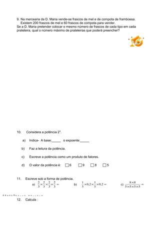 M
M
6
D
P
@
P
o
r
t
o
E
d
i
t
o
r
a
9. Na mercearia da D. Maria vende-se frascos de mel e de compota de framboesa.
Existem 200 frascos de mel e 60 frascos de compota para vender.
Se a D. Maria pretender colocar o mesmo número de frascos de cada tipo em cada
prateleira, qual o número máximo de prateleiras que poderá preencher?
10. Considera a potência 23
.
a) Indica- A base:_____ o expoente:_____
b) Faz a leitura da potência.
c) Escreve a potência como um produto de fatores.
d) O valor da potência é:  6  9  8  5
11. Escreve sob a forma de potência.
a) =×××
3
2
3
2
3
2
3
2
b) =××× 2,0
5
1
2,0
5
1
c) =
×××
×
5555
88
12. Calcula :
PT1
 