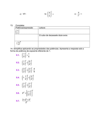 a) 105
= b) =





2
6
4
c) =3
2
8
13. Completa:
Potência/expressão Leitura
2
6
4






O cubo de dezassete doze avos
14. Simplifica aplicando as propriedades das potências. Apresenta a resposta sob a
forma de potência de expoente diferente de 1.
8.1.
2
1 1
4 4
 
× ÷
 
8.2.
4 4
1 5
5 2
   
× ÷  ÷
   
8.3.
2 2
3 3 4
:
2 2 9
   
× ÷  ÷
   
8.4.
8 8
1 2
1
3 3
   
× ÷  ÷
   
8.5.
5 5
7 7
2 2
   
× ÷  ÷
   
8.6.
3
4
2
2 1
2
2
  
×   ÷
   
8.7.
3 4
4
2 2 3
2
× ×
 
