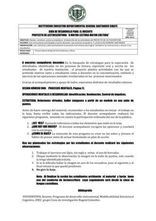 INSTITUCION EDUCATIVA DEPARTAMENTAL GENERAL SANTANDER SIBATE
                                                                                                                      AREA MISIONAL

                          GUÍA DE DESARROLLO PARA EL DOCENTE
                                                                                                                         GESTIÓN
                                                                                                                       CURRICULAR
                                                                                                                       PROMOCIÓN
             PROYECTO DE LECTOESCRITURA “A MAYOR LECTURA MAYOR CULTURA”                                                ACADÉMICA
                                                                                                                        AÑO 2012-
OBJETIVO: Planear, socializar, aclarar y empoderar el desarrollo de las actividades del PROYECTO DE LECTOESCRITURA
ALCANCE: Este instrumento está dirigido a los/las docentes que orientan en grado 6, 7, y 8 de la IED GENERAL SANTANDER.
ORIENTACIÓN: Leer suficiente y documentalmente el presente instrumento para lograr claridad en las instrucciones a ofrecer a los
estudiantes
RESULTADO       Proceso desarrollada de forma efectiva y eficaz
ESPERADO



  A nuestros compañeros docentes: En la búsqueda de estrategias para la superación de
  dificultades, identificadas en los procesos de lectura, expresión oral y escrita en los
  estudiantes de nuestra institución, el proyecto plantea actividades con las que se
  pretende motivar tanto a estudiantes como a docentes en la concientización, estímulo y
  ejercicio de las operaciones mentales involucradas en los procesos mencionados.

  Gracias al acompañamiento y apoyo de todos, esperamos disfrutar de resultados exitosos.

  SESION NÚMERO UNO: PROCESOS MENTALES. Página 11.

  OPERACIONES MENTALES A DESARROLLAR: Identificación, Nominación, Control de impulsos,

  ESTRATEGIA; Relaciones virtuales, hallar imágenes a partir de un modelo en una nube de
  puntos.

  Antes de hacer entrega del material, recomendar a los estudiantes no iniciar el trabajo en
  la hoja, hasta recibir todas las indicaciones. El docente acompañante realizará las
  siguientes preguntas, teniendo en cuenta la participación ordenada del uso de la palabra.

       1. ¿QUE VES? Haciendo referencia a todos los elementos que estén en la hoja.
       2. ¿QUE HAY QUE HACER? El docente acompañante recogerá las opiniones y concluirá
          con la estrategia.
       3. ¿COMO SE HACE? La intención de esta pregunta es crear en los niños y jóvenes el
          hábito de pensar antes de actuar formulando un plan de acción.

  Una vez planteadas las estrategias por los estudiantes el docente realizará las siguientes
  observaciones:

             1. Trabajar el ejercicio con lápiz, sin regla y evitar el uso de borrador.
             2. Ubique mediante la observación, la imagen en la nube de puntos, solo cuando
                la tenga identificada trácela.
             3. Si se le dificulta hallar la imagen en uno de los recuadros, pase al siguiente y al
                final retome la que quedó pendiente.
             4. No gire la hoja.

                  Nota: Al finalizar la sesión los estudiantes archivarán el material y harán buen
                  uso del cuaderno de lectoescritura cuyo seguimiento será desde la clase de
                  lengua castellana.

                                                                 Bibliografía

  FEUVERSTEIN, Reuven; Programa de desarrollo instrumental, Modificabilidad Estructural
  Cognitiva, 2002 grupo Cisne de investigación Bogotá Colombia .
 