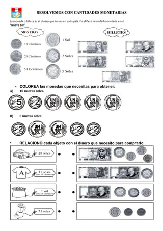 RESOLVEMOS CON CANTIDADES MONETARIAS
La moneda o billete es el dinero que se usa en cada país. En el Perú la unidad monetaria es el
“Nuevo Sol”
COLOREA las monedas que necesitas para obtener:
A) 10 nuevos soles.
B) 6 nuevos soles
* RELACIONO cada objeto con el dinero que necesito para comprarlo.
MONEDAS