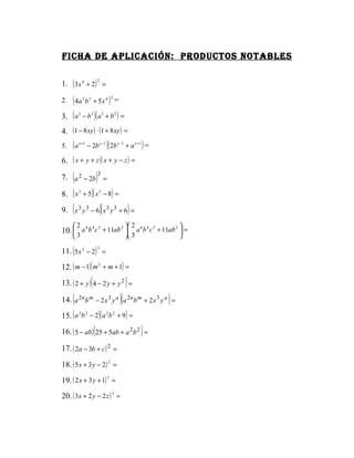 Ficha de aplicación: productos notables

1. ( 3x 4 + 2) =
                              2




2.   ( 4a b + 5 x ) =
              2   3                    4 2



3.   ( a − b )( a + b ) =
          3           2            3         2



4. (1 − 8 xy ) ⋅ (1 + 8 xy ) =
5.   (a   x +1
                  − 2b x −1 )( 2b x −1 + a x +1 ) =

6. ( x + y + z )( x + y − z ) =

     (
7. a 2 − 2b =                 )3
8. ( x 3 + 5)( x 3 − 8) =
     (
9. x 3 y 3 − 6 x 3 y 3 + 6 =      )(                      )
     6 4 3
      2           2             2                     2
10.  a b c + 11ab  a b c + 11ab  =
                       6 4 3

     3                                                3            

11. ( 5x 2 − 2) =
                              3



12. ( m − 1) ( m 2 + m + 1) =
                      (
13. ( 2 + y ) 4 − 2 y + y 2 =                         )
     (
14. a 2n b m − 2 x 3 y a a 2n b m + 2 x 3 y a =  )(               )
15. ( a 2 b 2 − 2)( a 2 b 2 + 9) =
                          (
16. ( 5 − ab ) 25 + 5ab + a 2 b 2 =                           )
17. ( 2a − 3b + c ) 2 =

18. ( 5 x + 3 y − 2) 2 =
19. ( 2 x + 3 y + 1) 3 =
20. ( 3x + 2 y − 2 z ) 3 =
 