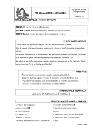 Equipo de Acción
                                                                              Evangelizadora
                           PROGRAMACIÓN DE ACTIVIDADES
                                                                                 2009-2010
TÍTULO DE LA ACTIVIDAD: TUTORÍA ADVIENTO


FECHA: 30 Noviembre al 4 Diciembre
DESTINATARIOS: Alumnos de Infantil, Primaria, ESO y Bachillerato
RESPONSABLE: Equipo de Acción Evangelizadora y tutores


                                                                   PRINCIPIOS TEOLÓGICOS:
 María madre de Jesús que colabora con Dios haciendo lo que Él quiere.

Una fe basada en la experiencia de cariño, amor y ternura. Una fe simbólica, imaginativa y
alegre.

Un mundo necesitado de la Buena Noticia de Jesús como remedio a sus males. Un mundo
que necesita de gente como ellos para mejorarlo según los planes de Dios.

La iglesia grupo de los que quieren seguir a Jesús donde podemos juntos vivir la fe, donde
es posible el cariño, la amistad y la solidaridad.



                                                                                    OBJETIVOS:
          Anunciarles el mensaje cristiano según nuestra espiritualidad.
          Descubrir distintos lugares y modos de expresión y manifestación de la fe.
          Proporcionarles espacios para la interiorización, la escucha, es el silencio.
          Potenciar el desarrollo de su identidad humano-cristiana.



                                                                DIMENSIÓN QUE DESARROLLA
                       MISIONERA  CATECUMENAL  PASTORAL 



                                                 ESTRUCTURA DESDE LA QUE SE TRABAJA:
Jornadas de acogida □                                Reflexión de la mañana
Acción tutorial                                     Relaciones interpersonales □
Acción docente□                                      Alcor□
Conviencias □                                        Celebraciones no sacramentales
Tiempos litúrgicos□                                  Celebraciones sacramentales□
Jornadas de sensibilización y Campañas□              Otras...

                                                                                     Página 1 de 4
 