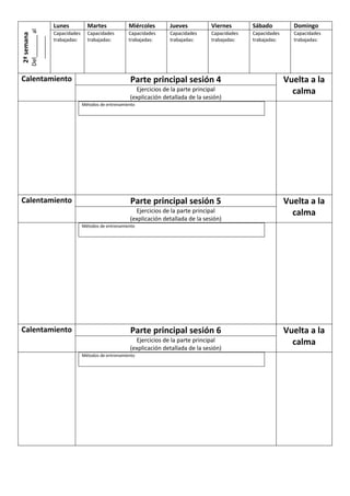 Del_______ al
_______

2ª semana

Lunes

Martes

Miércoles

Jueves

Viernes

Sábado

Domingo

Capacidades
trabajadas:

Capacidades
trabajadas:

Capacidades
trabajadas:

Capacidades
trabajadas:

Capacidades
trabajadas:

Capacidades
trabajadas:

Capacidades
trabajadas:

Calentamiento

Parte principal sesión 4
Ejercicios de la parte principal
(explicación detallada de la sesión)

Vuelta a la
calma

Métodos de entrenamiento

Calentamiento

Parte principal sesión 5
Ejercicios de la parte principal
(explicación detallada de la sesión)

Vuelta a la
calma

Métodos de entrenamiento

Calentamiento

Parte principal sesión 6
Ejercicios de la parte principal
(explicación detallada de la sesión)
Métodos de entrenamiento

Vuelta a la
calma

 
