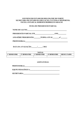 GOVERNO DO ESTADO DO RIO GRANDE DO NORTE
         SECRETARIA DE ESTADO DA EDUCAÇÃO, CULTURA E DESPORTOS.
             ESCOLA ESTADUAL ROBERTO RODRIGUES KRAUSE

                        FICHA DE PROGRESSÃO PARCIAL

     NOME DO ALUNO:________________________________________________

     PROGRESSÃO PARCIAL EM________________________ANO__________

     ANO-SÉRIE PROGRESSÃO:________TURMA ATUAL________nº________

     PROFESSOR(A):____________________________________________________


      DATA DA AVALIAÇÃO:_______/______/ 2012


                                   NOTAS
1º BIMESTRE    2º BIMESTRE    3º BIMESTRE      4º BIMESTRE      RESULTADO



                                 ASSINATURAS:

     PROFESSOR(A):___________________________________________

     EQUPE PEDAGÓGICA:____________________________________

     SECRETARIA:____________________________________________
 