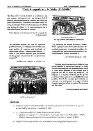 Ficha de Historia, 3ro
Ciclo Básico Prof. Fernando de los Ángeles
“De la Prosperidad a la Crisis: 1920-1929”
Publicidad de época…
¡No hay como el estilo de vida americano!
“El presidente Hoover dijo que la estructura
fundamental del paísestáapoyadasobrebasesde
gran solidez. Se observa, una tendencia al
aumento de salarios y producción por obrero, […]
todo lo cual permite predecir que los Estados
Unidos gozan actualmente de una floreciente
situación”.
PeriódicoABC(Madrid),27 octubre 1929
“La Prosperidad recibió también la colaboración de
dos nuevos estimulantes de las compras […] El
primero fue el aumento de las compras con crédito. La
gente comenzaba a considerar anticuado limitar las
compras a la cifra de dinero efectivo que poseía, había
que utilizar el crédito. […] El otro estimulante fue la
especulación en el mercado de valores…”
Allen. Apenasayer.Historiainformal de ladécadadel
20. Eudeba1964
"Un financiero de mucha autoridad, Parker
Willis, explica en estos términos la situación: «El
hundimiento previsto y retardado se debe a la
exageración de las emisiones monetarias, a la
extensión de los créditos bancarios…».
ABC (Madrid),31 octubre 1929.
La “Gran Depresión”
“El día de la quiebra cene con Irvin Berlín, que
estaba pletórico de optimismo respecto a la bolsa.
Dijo que una camarera que servía en el sitiodonde
él comía había ganado 40 mil dólares, que le
producía más de un millón de beneficios. Me
preguntó si yo jugaba a la bolsa. Le dije que no
podíacreer en lasaccioneshabiendo14 millonesde
parados. Cuando le aconseje que vendiera sus
acciones y se mantuviese al margen mientras
obtuviera algúnbeneficio,se indignó.Tuvimoscasi
una discusión.”
Testimoniode Charles Chaplin.
Ejercicio:
1- Interpretael primercartel de publicidad ydemuestraporque se le puedeconsiderarun signode
prosperidadnorteamericanaenladécadade 1920.
2- A- Explicaque sucedióenEstadosUnidosenoctubre de 1929
B- ¿Cuáles son las posiciones del presidente Hoover, del economista Parker Willis y Charles
Chaplin, respecto a los acontecimientos económicos ocurridos en octubre de 1929?
C- Comparalas dosimágenesde laficha¿qué cambiosobservas?¿aqué razonesse deben?
 