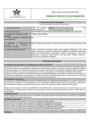 1.1 Centro de Formación: Centro de Servicios y
Gestión Empresarial
regional
1.3 Nombre del proyecto:
1.4 Programa de Formación al que da
respuesta
1.5 Tiempo estimado de ejecución del
proyecto (meses):
1.6 Empresas o instituciones que
participan en su formulación o
financiación: (si Existe)
1.7 Palabras claves de búsqueda
Dominar la teoría y la práctica para la instalación de REDES DE CÁMARAS DE VIGILANCIA
Dominar la teoría y la práctica para el diagnóstico de REDES DE CÁMARAS DE VIGILANCIA
Definir mercado de clientes objetivo, en un principio, nuestra institución educativa.
2.1 Planteamiento del problema o necesidad que se pretende solucionar
MANTENIMIENTO E INSTALACIÓN DE REDES DE CÁMARAS DE VIGILANCIA
1. Información básica del proyecto
(Solo escriba los datos que se solicitan en cada espacio)
2. Estructura del Proyecto
Actualmente es notorio en las Instituciones Educativas que no aprovechan las grandes ventajas que tiene las Tecnologías de la información y
comunicación (TICS), casos particulares se presentan en el desarrollo de procesos, operaciones manuales y repetitivas, la falta de estrategia de
comunicación efectiva con su personal administrativos, docentes y sobre todo con sus aprendices, generando falta de compromiso, distracción,
desaprovechamiento de recursos que representan alta inversión, poca agilidad en el aprendizaje y en labores administrativas.
Teniendo en cuenta que el actor más importante dentro de una Institución educativa es el aprendiz, la falta de implementación y uso de TICS limita el
desarrollo de sus habilidades y competencias en su etapa de formación, trocando en algunos casos la creatividad, la innovación y la oportunidad de
preparar jóvenes para asumir responsabilidades en un mundo de constante cambio.
Conocer los conceptos para adquir softwares de gestión de servicios de mantenimiento e instalación de REDES DE CÁMARAS DE VIGILANCIA
Dominar la teoría y la práctica para la reparación de REDES DE CÁMARAS DE VIGILANCIA
Nuestro objetivo general es brindar soluciones impecables a los problemas diarios que se presentan en las REDES DE CÁMARAS DE VIGILANCIA de
nuestros clientes del mercado seleccionado.
2.4 Objetivos específicos:
SENA, Instituciones Educativas (I.E Alberto Lebrún Munera), Empresas del sector productivo.
Internet, Interconexión, tecnología, redes, datos, cableado, inalámbricas, TICs, medios de comunicaci
sistemas operativos, protocolos, certificación de cableado, wifi, cableado estructurado, instalación de red
Redes Sociales,herramientas colaborativas, robotica, automatizacion, Cloud Computing, Componen
Electronicos y electricos, tareas On-line, web Interactivas, Software Interactivo, Software educat
herramientas multimediales, virtualidad .
2.5 Alcance
2.2 Justificación del proyecto
Antioquia
TÉCNICO EN SISTEMAS
2.3 Objetivo general
El proyecto sobre el MANTENIMIENTO E INSTALACIÓN DE REDES DE CÁMARAS DE VIGILANCIA es conveniente por que se ha popularizado el u
de las TICS lo que implica gran uso de tecnología, que a su vez exige el respectivo mantenimiento, lo que apunta a la reducción de la pobreza, aumen
las posibilidades de empleo y a través del desarrollo de la industria TIC aumenta el nivel de competitividad de un País.
Debido a la alta inseguidad, el número de CÁMARAS DE VIGILANCIA está en aumento exponencial, los usuarios siguen con el mismo nivel de escazo
conocimiento en su mantenimiento e instalación, lo que propicia un mercado creciente de los aprendices hacia un mundo laboral, competitivo, innovad
y emprendedor.
Dominar la teoría y la práctica para el mantenimiento de REDES DE CÁMARAS DE VIGILANCIA
Dirección General
Dirección de Formación Profesional
FORMATO PROYECTO DE FORMACIÓN
Servicio Nacional de Aprendizaje SENA
24
 