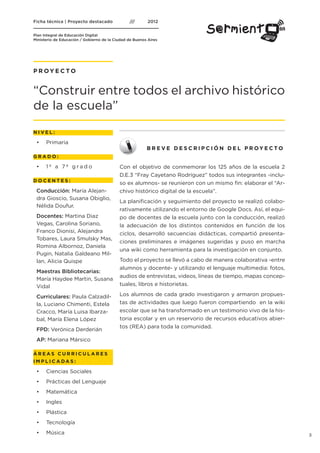 P R OY E C TO


“Construir entre todos el archivo histórico
de la escuela”
NIVEL:

 •	   Primaria
                                           B R E V E D E S C R I P C I Ó N D E L P R OY E C TO
GRADO:

 •	 1º a 7º grado                Con el objetivo de conmemorar los 125 años de la escuela 2
                                 D.E.3 “Fray Cayetano Rodríguez” todos sus integrantes -inclu-
DOCENTES:
                                 so ex alumnos- se reunieron con un mismo fin: elaborar el “Ar-
 Conducción: María Alejan-       chivo histórico digital de la escuela”.
 dra Gioscio, Susana Obiglio,
                                 La planificación y seguimiento del proyecto se realizó colabo-
 Nélida Doufur.
                                 rativamente utilizando el entorno de Google Docs. Así, el equi-
 Docentes: Martina Diaz          po de docentes de la escuela junto con la conducción, realizó
 Vegas, Carolina Soriano,        la adecuación de los distintos contenidos en función de los
 Franco Dionisi, Alejandra       ciclos, desarrolló secuencias didácticas, compartió presenta-
 Tobares, Laura Smulsky Mas,
                                 ciones preliminares e imágenes sugeridas y puso en marcha
 Romina Albornoz, Daniela
                                 una wiki como herramienta para la investigación en conjunto.
 Pugin, Natalia Galdeano Mil-
 lan, Alicia Quispe              Todo el proyecto se llevó a cabo de manera colaborativa -entre
                                 alumnos y docente- y utilizando el lenguaje multimedia: fotos,
 Maestras Bibliotecarias:
                                 audios de entrevistas, videos, líneas de tiempo, mapas concep-
 María Haydee Martin, Susana
 Vidal                           tuales, libros e historietas.

 Curriculares: Paula Calzadil-   Los alumnos de cada grado investigaron y armaron propues-
 la, Luciano Chimenti, Estela    tas de actividades que luego fueron compartiendo en la wiki
 Cracco, María Luisa Ibarza-     escolar que se ha transformado en un testimonio vivo de la his-
 bal, María Elena López          toria escolar y en un reservorio de recursos educativos abier-
                                 tos (REA) para toda la comunidad.
 FPD: Verónica Derderián
 AP: Mariana Mársico

ÁREAS CURRICULARES
I M P L I C A DAS :

 •	   Ciencias Sociales
 •	   Prácticas del Lenguaje
 •	   Matemática
 •	   Ingles
 •	   Plástica
 •	   Tecnología
 •	   Música                                                                                       3
 