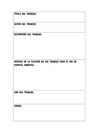 TÍTULO DEL TRABAJO:

AUTOR DEL TRABAJO:

DESCRIPCIÓN DEL TRABAJO:

MOTIVOS DE LA ELECCIÓN DE ESE TRABAJO PARA EL DÍA DE
PUERTAS ABIERTAS:

LINK DEL TRABAJO:

CÓDIGO

 