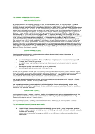 10.- RIESGOS HIGIENICOS - TOXICOLOGIA.-
RESUMEN TOXICOLOGICO
El vapor de amoníaco es un irritante fuerte para los ojos, en especial para la córnea, las vías respiratorias y la piel. La
inhalación de concentraciones de 2.500 a 6.500 ppm provoca disnea, bronquioespasmos, dolor de pecho y edema
pulmonar, pudiendo este último ser fatal; con frecuencia se produce un esputo rosado y espumoso. Entre las consecuencias
se pueden incluir bronquitis y neumonía. Se tiene conocimiento sobre reducciones residuales de la función pulmonar. En un
estudio experimenta¡ efectuado con seres humanos, en el cual se expusieron diez personas a distintas concentraciones de
vapor de amoníaco durante cinco minutos, 134 ppm causaron irritación de los ojos, nariz y garganta en la mayoría de las
personas y una se quejó de irritación del pecho; a 72 ppm varios informaron los mismos síntomas; a 50 ppm informaron
sequedad nasal y a 32 ppm solo uno informó sequedad nasal. En un estudio efectuado a ocho trabajadores de una casa
copiadora de planos, las concentraciones de 4 a 29 ppm causaron irritación de los ojos "apenas perceptibles" a "moderada";
no se informaron irritaciones en el sistema respiratorio. La tolerancia a las concentraciones de amoníaco que son
generalmente irritantes puede adquiriese por adaptación; un fenómeno que generalmente se observa entre trabajadores
que se acostumbran a los efectos de la exposición; no se dispone de datos sobre concentraciones que son irritantes para
trabajadores que se exponen regularmente al amoníaco y quienes, presumiblemente, tienen un umbral más elevado de
irritación. El amoníaco anhidro líquido puede causar lesiones en los ojos o ceguera; en la piel causa quemaduras de prime ro
y segundo grado, que frecuentemente son graves y que si son extensas, pueden ser fatales. Las concentraciones de vapor
de 10.000 ppm son irritantes suaves de la piel húmeda, mientras que 30.000 ppm o más, causan una sensación de picazón
pudiendo producir quemaduras y ampollas.
INTOXICACIONES AGUDAS
La exposición a amoníaco provoca inmediatamente una irritación de las mucosas oculares y respiratorias. A
concentraciones elevadas se observa:
• Una irritación traqueobronquial: tos, disnea asmatiforme; el bronquioespasmo es a veces intenso, responsable
inmediato de una estrechez respiratoria.
• Un perjuicio ocular: lagrimeo, hiperemia conjuntival, ulceraciones conjuntivales y corneales, iris, cataratas,
glaucoma.
• Quemaduras químicas cutáneas a nivel de las partes descubiertas.
• Ulceración y edema de la mucosa nasal, orofaringe y laringe.
A corto plazo, el pronóstico depende de la evolución del cuadro respiratorio: broncoespasmo y edema de laringe, seguido
de un edema agudo pulmonar con carácter de lesión (sobreviene habitualmente entre seis y veinticuatro horas después de
una fase de remisión aparente). Secundariamente, la hipersecreción bronquial y la descamación de la mucosa son
responsables de obstrucción bronquial y atelectasia; la sobreinfección bacteriana es habitual.
Las secuelas respiratorias (estenosis bronquiales, bronquiolitis obliterante, broncoectasias, fibrosis pulmonar) y oculares
(opacidades corneanas, cataratas, glaucoma) son frecuentes.
Las salpicaduras cutáneas y oculares de amoníaco son responsables de lesiones cáusticas, locales, severas, si una
descontaminación no es rápidamente practicada. En caso de salpicadura ocular, las secuelas son frecuentes (opacidades
corneanas, iritis, glaucoma, cataratas).
INTOXICACION CRONICA.-
La exposición prolongada y repetida al amoníaco, entraña una cierta tolerancia: el olor y los efectos irritantes del gas, son
percibidos a concentraciones más elevadas que inicialmente (el umbral de percepción olfativa del amoníaco es muy
variable, desde algunas décimas a más de 100 ppm).
Una exposición prolongada y repetida puede causar irritación crónica de los ojos y las vías respiratorias superiores.
11.- RECOMENDACIONES DE HIGIENE INDUSTRIAL.-
• Deberán tomarse todas las medidas necesarias para evitar escapes de gas o líquido en los lugares de trabajo,
como ser: trabajo en aparatos cerrados, muy buena ventilación general, uso de sistemas de aspiración localizada,
otros que sean necesarios.
• Las operaciones de mezclas, trasvasey manipulación en general, deberán realizarse tomando las máximas
precauciones.
 