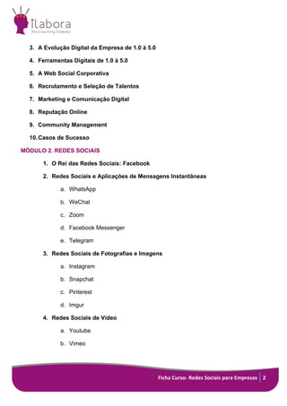 Ficha Curso- Redes Sociais para Empresas 2
3. A Evolução Digital da Empresa de 1.0 à 5.0
4. Ferramentas Digitais de 1.0 à 5.0
5. A Web Social Corporativa
6. Recrutamento e Seleção de Talentos
7. Marketing e Comunicação Digital
8. Reputação Online
9. Community Management
10.Casos de Sucesso
MÓDULO 2. REDES SOCIAIS
1. O Rei das Redes Sociais: Facebook
2. Redes Sociais e Aplicações de Mensagens Instantâneas
a. WhatsApp
b. WeChat
c. Zoom
d. Facebook Messenger
e. Telegram
3. Redes Sociais de Fotografias e Imagens
a. Instagram
b. Snapchat
c. Pinterest
d. Imgur
4. Redes Sociais de Vídeo
a. Youtube
b. Vimeo
 