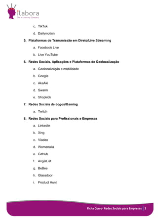 Ficha Curso- Redes Sociais para Empresas 3
c. TikTok
d. Dailymotion
5. Plataformas de Transmissão em Direto/Live Streaming
a. Facebook Live
b. Live YouTube
6. Redes Sociais, Aplicações e Plataformas de Geolocalização
a. Geolocalização e mobilidade
b. Google
c. AkaAki
d. Swarm
e. Shopkick
7. Redes Sociais de Jogos/Gaming
a. Twitch
8. Redes Sociais para Profissionais e Empresas
a. LinkedIn
b. Xing
c. Viadeo
d. Womenalia
e. GitHub
f. AngelList
g. BeBee
h. Glassdoor
i. Product Hunt
 