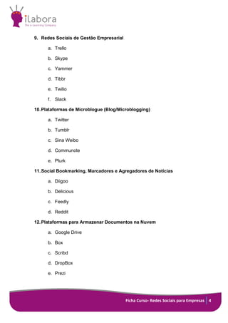 Ficha Curso- Redes Sociais para Empresas 4
9. Redes Sociais de Gestão Empresarial
a. Trello
b. Skype
c. Yammer
d. Tibbr
e. Twilio
f. Slack
10.Plataformas de Microblogue (Blog/Microblogging)
a. Twitter
b. Tumblr
c. Sina Weibo
d. Communote
e. Plurk
11.Social Bookmarking, Marcadores e Agregadores de Notícias
a. Diigoo
b. Delicious
c. Feedly
d. Reddit
12.Plataformas para Armazenar Documentos na Nuvem
a. Google Drive
b. Box
c. Scribd
d. DropBox
e. Prezi
 