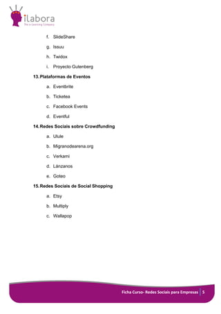 Ficha Curso- Redes Sociais para Empresas 5
f. SlideShare
g. Issuu
h. Twidox
i. Proyecto Gutenberg
13.Plataformas de Eventos
a. Eventbrite
b. Ticketea
c. Facebook Events
d. Eventful
14.Redes Sociais sobre Crowdfunding
a. Ulule
b. Migranodearena.org
c. Verkami
d. Lánzanos
e. Goteo
15.Redes Sociais de Social Shopping
a. Etsy
b. Multiply
c. Wallapop
 