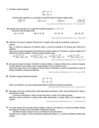 11. Considera o sistema seguinte.
{
Qual dos pares ordenados

seguintes é solução do sistema? Assinala a opção correta.
Exame Nacional de Matemática 9º ano – 2ª Chamada 2010

12. Qual dos pares ordenados

seguintes é solução da equação
Transcreve a letra da opção correta.

?

Teste Intermédio de Matemática 9º ano – Maio 2010

13. A Rita tem

euros no mealheiro. No total, tem
moedas, sendo umas de
cêntimos e outras de
cêntimos.
Seja o número de moedas de
cêntimos e seja o número de moedas de
cêntimos que a Rita tem no
mealheiro.
Indica qual dos sistemas seguintes permite determinar quantas moedas de
cêntimos e quantas moedas de
cêntimos tem a Rita no mealheiro. Transcreve a letra da opção correta.

Teste Intermédio de Matemática 9º ano – Maio 2010

14. Um grupo de amigos foi almoçar. Ao dividirem o preço do almoço, os amigos verificaram que, se cada um pagasse

14 euros, faltavam 4 euros. Mas se cada um deles pagasse 16 euros, sobravam 6 euros.
Quanto deve pagar cada um dos amigos, de modo a obterem, exatamente, a quantia correspondente ao preço do
almoço? Apresenta os cálculos que efetuaste.
Teste Intermédio de Matemática 9º ano – Fevereiro 2010

15. Considera o seguinte sistema de equações.
{
Qual é o par ordenado

que é solução deste sistema? Apresenta os cálculos que efetuares.
Teste Intermédio de Matemática 9º ano – Fevereiro 2010

16. Na praceta onde mora a família Coelho, estão estacionados automóveis e motos. Cada automóvel tem 4 rodas, e
cada moto tem 2 rodas.
O número de automóveis é o triplo do número das motos e, ao todo, há 70 rodas na praceta.
Determina quantos automóveis e quantas motos estão estacionados na praceta. Mostra como chegaste à tua
resposta.
Exame Nacional de Matemática 9º ano – 2ª Chamada 2009

17. Um museu recebeu 325 euros pela venda de bilhetes, durante um dia. Nesse dia, o número dos bilhetes vendidos
para adultos foi o triplo do número dos bilhetes vendidos para crianças.
Os bilhetes de adulto custavam 2 euros e os bilhetes de criança 50 cêntimos.
Considera que designa o número dos bilhetes vendidos para adultos e , o número dos bilhetes vendidos para
crianças.

 