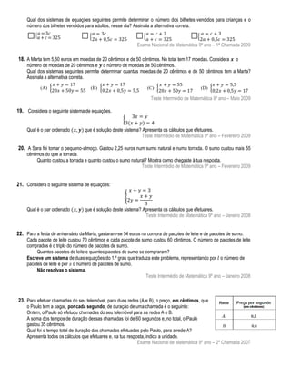 Qual dos sistemas de equações seguintes permite determinar o número dos bilhetes vendidos para crianças e o
número dos bilhetes vendidos para adultos, nesse dia? Assinala a alternativa correta.

Exame Nacional de Matemática 9º ano – 1ª Chamada 2009

18. A Marta tem 5,50 euros em moedas de 20 cêntimos e de 50 cêntimos. No total tem 17 moedas. Considera

o
número de moedas de 20 cêntimos e o número de moedas de 50 cêntimos.
Qual dos sistemas seguintes permite determinar quantas moedas de 20 cêntimos e de 50 cêntimos tem a Marta?
Assinala a alternativa correta.

Teste Intermédio de Matemática 9º ano – Maio 2009

19. Considera o seguinte sistema de equações.
{
Qual é o par ordenado

que é solução deste sistema? Apresenta os cálculos que efetuares.
Teste Intermédio de Matemática 9º ano – Fevereiro 2009

20. A Sara foi tomar o pequeno-almoço. Gastou 2,25 euros num sumo natural e numa torrada. O sumo custou mais 55
cêntimos do que a torrada.
Quanto custou a torrada e quanto custou o sumo natural? Mostra como chegaste à tua resposta.
Teste Intermédio de Matemática 9º ano – Fevereiro 2009

21. Considera o seguinte sistema de equações:
{
Qual é o par ordenado

que é solução deste sistema? Apresenta os cálculos que efetuares.
Teste Intermédio de Matemática 9º ano – Janeiro 2008

22. Para a festa de aniversário da Maria, gastaram-se 54 euros na compra de pacotes de leite e de pacotes de sumo.

Cada pacote de leite custou 70 cêntimos e cada pacote de sumo custou 60 cêntimos. O número de pacotes de leite
comprados é o triplo do número de pacotes de sumo.
Quantos pacotes de leite e quantos pacotes de sumo se compraram?
Escreve um sistema de duas equações do 1.º grau que traduza este problema, representando por o número de
pacotes de leite e por o número de pacotes de sumo.
Não resolvas o sistema.
Teste Intermédio de Matemática 9º ano – Janeiro 2008

23. Para efetuar chamadas do seu telemóvel, para duas redes (A e B), o preço, em cêntimos, que

o Paulo tem a pagar, por cada segundo, de duração de uma chamada é o seguinte:
Ontem, o Paulo só efetuou chamadas do seu telemóvel para as redes A e B.
A soma dos tempos de duração dessas chamadas foi de 60 segundos e, no total, o Paulo
gastou 35 cêntimos.
Qual foi o tempo total de duração das chamadas efetuadas pelo Paulo, para a rede A?
Apresenta todos os cálculos que efetuares e, na tua resposta, indica a unidade.
Exame Nacional de Matemática 9º ano – 2ª Chamada 2007

 