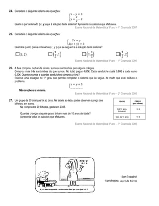 24. Considera o seguinte sistema de equações:
{
Qual é o par ordenado

que é solução deste sistema? Apresenta os cálculos que efetuares.
Exame Nacional de Matemática 9º ano – 1ª Chamada 2007

25. Considera o seguinte sistema de equações:
{
Qual dos quatro pares ordenados (

) que se seguem é a solução deste sistema?

Exame Nacional de Matemática 9º ano – 1ª Chamada 2006

26. A Ana comprou, no bar da escola, sumos e sanduíches para alguns colegas.

Comprou mais três sanduíches do que sumos. No total, pagou 4,60€. Cada sanduíche custa 0,80€ e cada sumo
0,30€. Quantos sumos e quantas sanduíches comprou a Ana?
Escreve uma equação do 1.º grau que permita completar o sistema que se segue, de modo que este traduza o
problema.
{
Não resolvas o sistema.

Exame Nacional de Matemática 9º ano – 2ª Chamada 2005

27. Um grupo de 20 crianças foi ao circo. Na tabela ao lado, podes observar o preço dos
bilhetes, em euros.
Na compra dos 20 bilhetes, gastaram 235€.

Quantas crianças daquele grupo tinham mais de 10 anos de idade?
Apresenta todos os cálculos que efetuares.
Exame Nacional de Matemática 9º ano – 1ª Chamada 2005

Bom Trabalho!
A professora, Laurinda Barros

 