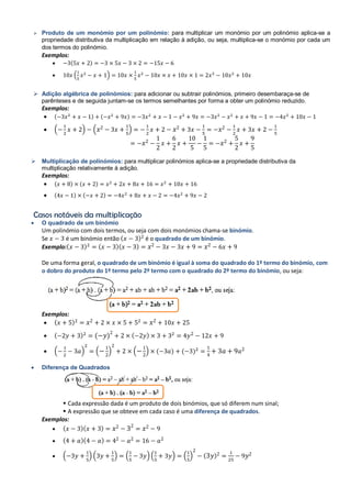  Produto de um monómio por um polinómio: para multiplicar um monómio por um polinómio aplica-se a
propriedade distributiva da multiplicação em relação à adição, ou seja, multiplica-se o monómio por cada um
dos termos do polinómio.
Exemplos:
 ( )
 ( )
 Adição algébrica de polinómios: para adicionar ou subtrair polinómios, primeiro desembaraça-se de
parênteses e de seguida juntam-se os termos semelhantes por forma a obter um polinómio reduzido.
Exemplos:
 ( ) ( )
 ( ) ( )
 Multiplicação de polinómios: para multiplicar polinómios aplica-se a propriedade distributiva da
multiplicação relativamente à adição.
Exemplos:
 ( ) ( )
 ( ) ( )
Casos notáveis da multiplicação
 O quadrado de um binómio
Um polinómio com dois termos, ou seja com dois monómios chama-se binómio.
Se é um binómio então ( ) é o quadrado de um binómio.
Exemplo:( ) ( )( )
De uma forma geral, o quadrado de um binómio é igual à soma do quadrado do 1º termo do binómio, com
o dobro do produto do 1º termo pelo 2º termo com o quadrado do 2º termo do binómio, ou seja:
Exemplos:
 ( )
 ( ) ( ) ( )
 ( ) ( ) ( ) ( ) ( )
 Diferença de Quadrados
 Cada expressão dada é um produto de dois binómios, que só diferem num sinal;
 A expressão que se obteve em cada caso é uma diferença de quadrados.
Exemplos:
 ( )( )
 ( )( )
 ( ) ( ) ( ) ( ) ( ) ( )
 