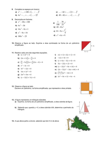8. Completa os espaços em branco:
a)  22
100  x
b)  22
34  x
c)  2
6   bb
d)  2
4249   x
9. Decompõe em factores:
a) 100202
 xx
b) 364 2
x
c) 1816 2
 xx
d) 1682
 xx
e) 25100 2
x
a)
2
25
36
100
1
x
b) 2
8149 x
c)
4
981
2
x
x 
d) 962
 xx
10. Observa a figura ao lado. Exprime a área sombreada na forma de um polinómio
simplificado.
11. Resolve cada uma das seguintes equações.
a) ( )
b) ( ) ( )
c) ( ) ( ) ( )
d)
e)
f)
g)
h) ( )( )
i) ( ) ( )
j) ( )
k) ( ) ( )
l) ( )( )
m) ( )( )
n) ( )( )
o) ( ) ( )
p)
12. Observa a figura ao lado.
Escreve um polinómio, na forma simplificada, que represente a área pintada.
13. A figura representa um triângulo isósceles.
a) Exprime, na forma de um polinómio simplificado, a área colorida da figura.
b) Sabendo que, quando y = 6, a área colorida é 64, determina o perímetro do
triângulo.
14. A que altura partiu a árvore, sabendo que tem 5 m de altura
 