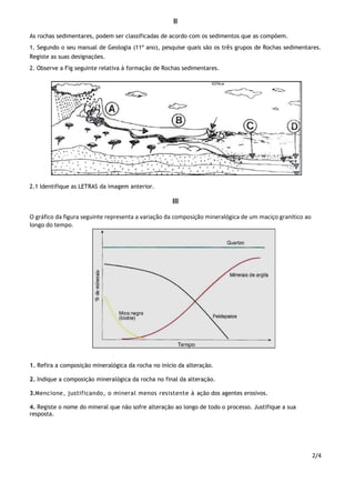 2/4
II
As rochas sedimentares, podem ser classificadas de acordo com os sedimentos que as compõem.
1. Segundo o seu manual de Geologia (11º ano), pesquise quais são os três grupos de Rochas sedimentares.
Registe as suas designações.
2. Observe a Fig seguinte relativa à formação de Rochas sedimentares.
2.1 Identifique as LETRAS da imagem anterior.
III
O gráfico da figura seguinte representa a variação da composição mineralógica de um maciço granítico ao
longo do tempo.
1. Refira a composição mineralógica da rocha no início da alteração.
2. Indique a composição mineralógica da rocha no final da alteração.
3.Mencione, justificando, o mineral menos resistente à ação dos agentes erosivos.
4. Registe o nome do mineral que não sofre alteração ao longo de todo o processo. Justifique a sua
resposta.
 