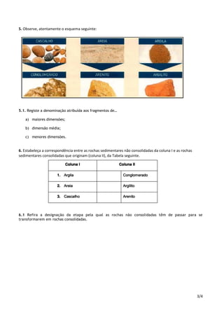 3/4
5. Observe, atentamente o esquema seguinte:
5.1. Registe a denominação atribuída aos fragmentos de…
a) maiores dimensões;
b) dimensão média;
c) menores dimensões.
6. Estabeleça a correspondência entre as rochas sedimentares não consolidadas da coluna I e as rochas
sedimentares consolidadas que originam (coluna II), da Tabela seguinte.
6.1 Refira a designação da etapa pela qual as rochas não consolidadas têm de passar para se
transformarem em rochas consolidadas.
 
