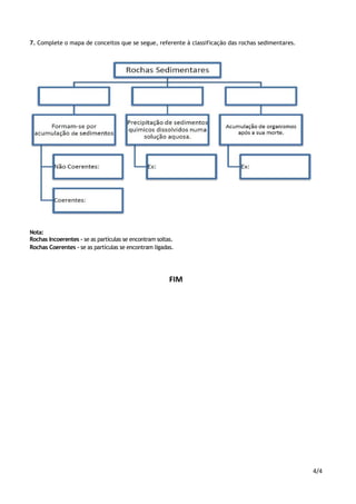 4/4
7. Complete o mapa de conceitos que se segue, referente à classificação das rochas sedimentares.
Nota:
Rochas Incoerentes – se as partículas se encontram soltas.
Rochas Coerentes – se as partículas se encontram ligadas.
FIM
 
