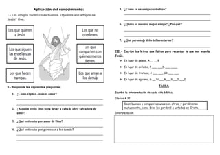 Aplicación del conocimiento:
I.- Los amigos hacen cosas buenas. ¿Quiénes son amigos de
Jesús? Une.
II.- Responde las siguientes preguntas:
1. ¿Cómo explico Jesús el amor?
_______________________________________________________
_______________________________________________________
2. ¿A quién envió Dios para llevar a cabo la obra salvadora de
amor?
_______________________________________________________
3. ¿Qué entiendes por amor de Dios?
_______________________________________________________
4. ¿Qué entiendes por perdonar a los demás?
_______________________________________________________
_______________________________________________________
5. ¿Cómo es un amigo verdadero?
_______________________________________________________
_______________________________________________________
6. ¿Quién es nuestro mejor amigo? ¿Por qué?
_______________________________________________________
_______________________________________________________
7. ¿Qué personaje debe influenciarme?
_______________________________________________________
III.- Escribe las letras que faltan para recordar lo que nos enseña
Jesús.
 En lugar de peleas, A__ __ R
 En lugar de enfados, P ___ ___D ___ ____
 En lugar de tristeza, A ___ ___ GR ___ ___
 En lugar de egoismo, G __ N ___R___S___D___D
TAREA
Escribe la interpretación de cada cita bíblica.
Efesios 4:32
Sean buenos y compasivos unos con otros, y perdónense
mutuamente, como Dios los perdonó a ustedes en Cristo.
Interpretación:
 